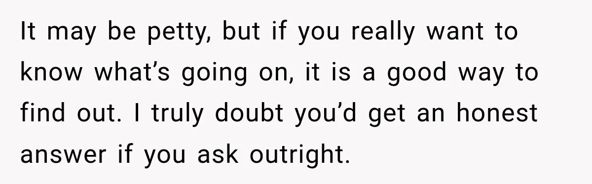 It may be petty, but if you really want to know what’s going on, it is a good way to find out. I truly doubt you’d get an honest answer...
