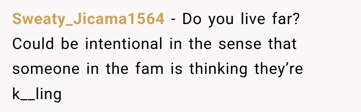 Sweaty_Jicama1564 − Do you live far? Could be intentional in the sense that someone in the fam is thinking they’re k__ling