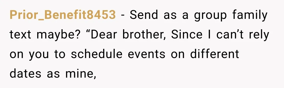 Prior_Benefit8453 − Send as a group family text maybe? “Dear brother, Since I can’t rely on you to schedule events on different dates as mine,