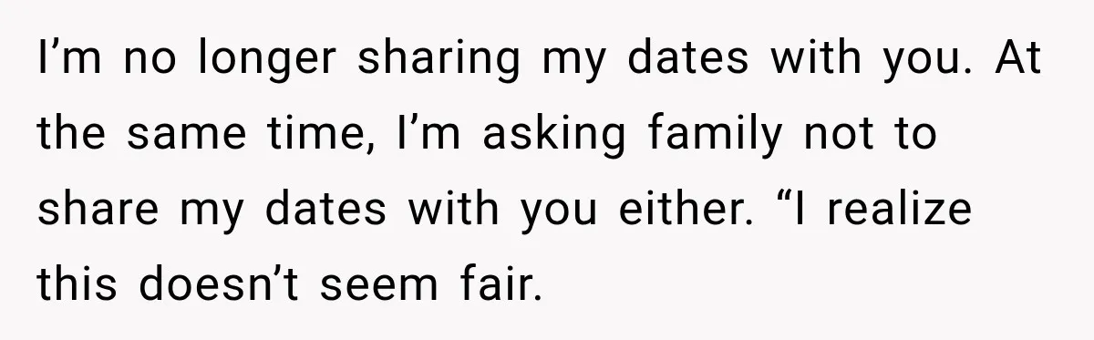 I’m no longer sharing my dates with you. At the same time, I’m asking family not to share my dates with you either. “I realize this doesn’t seem fair.