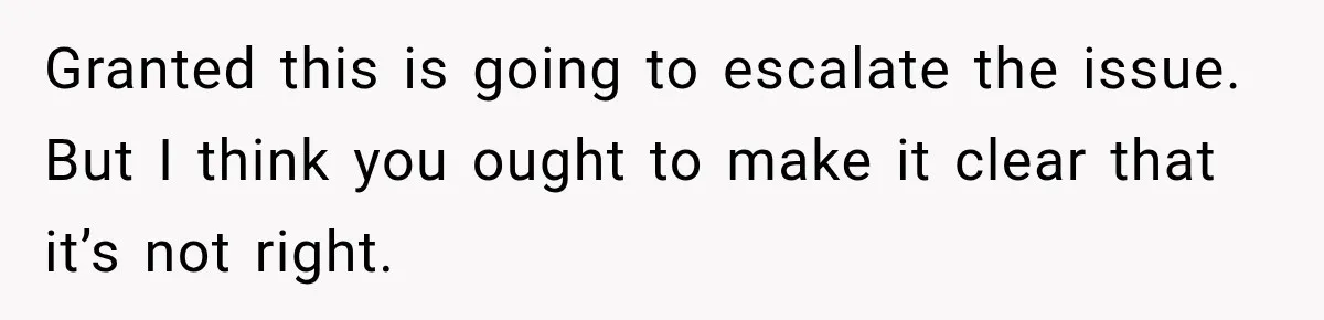Granted this is going to escalate the issue. But I think you ought to make it clear that it’s not right.