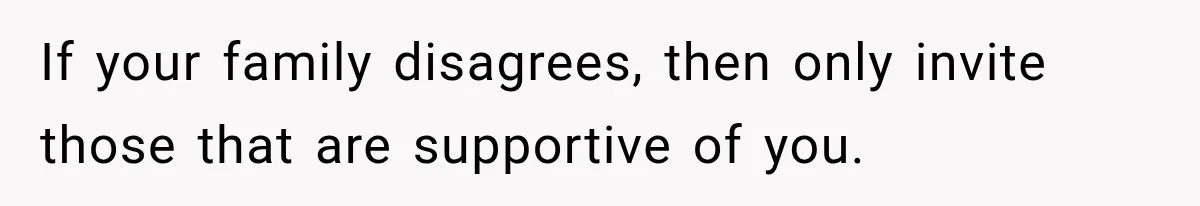 If your family disagrees, then only invite those that are supportive of you.