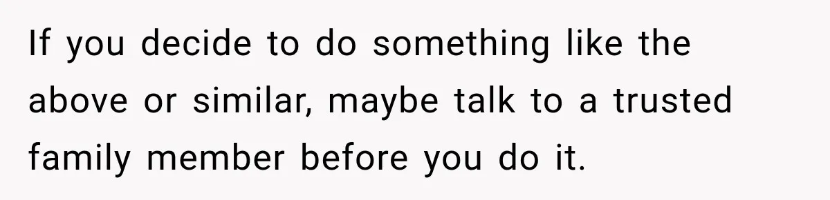 If you decide to do something like the above or similar, maybe talk to a trusted family member before you do it.