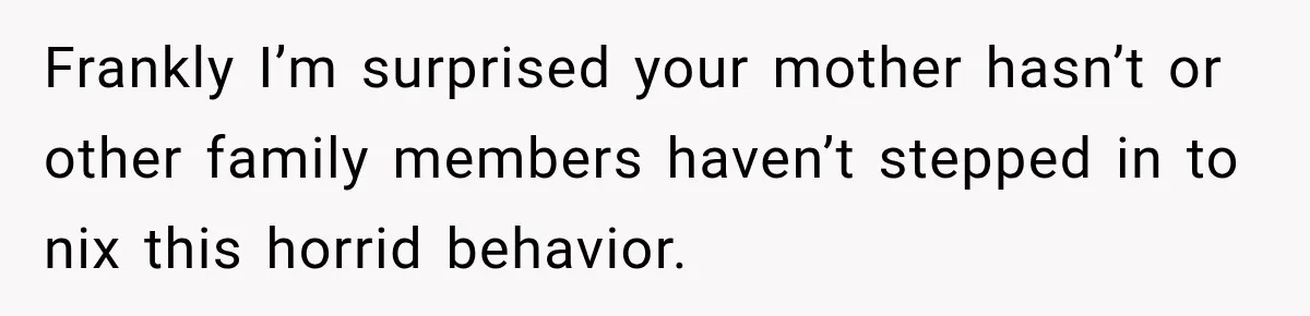 Frankly I’m surprised your mother hasn’t or other family members haven’t stepped in to nix this horrid behavior.