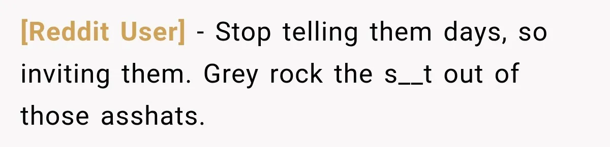 [Reddit User] − Stop telling them days, so inviting them. Grey rock the s__t out of those asshats.