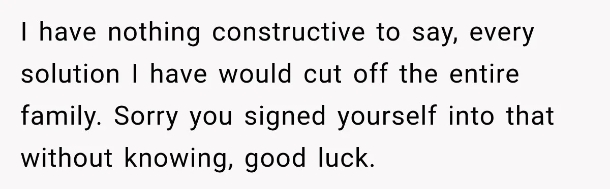 I have nothing constructive to say, every solution I have would cut off the entire family. Sorry you signed yourself into that without knowing, good luck.