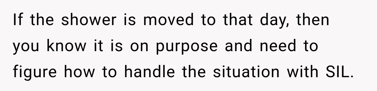 If the shower is moved to that day, then you know it is on purpose and need to figure how to handle the situation with SIL.
