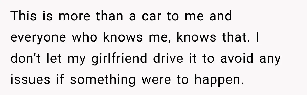 This is more than a car to me and everyone who knows me, knows that. I don’t let my girlfriend drive it to avoid any issues if something were to...