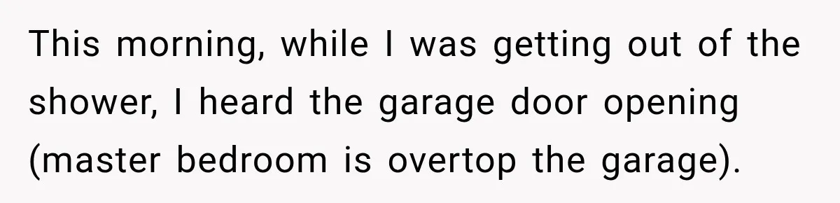 This morning, while I was getting out of the shower, I heard the garage door opening (master bedroom is overtop the garage).