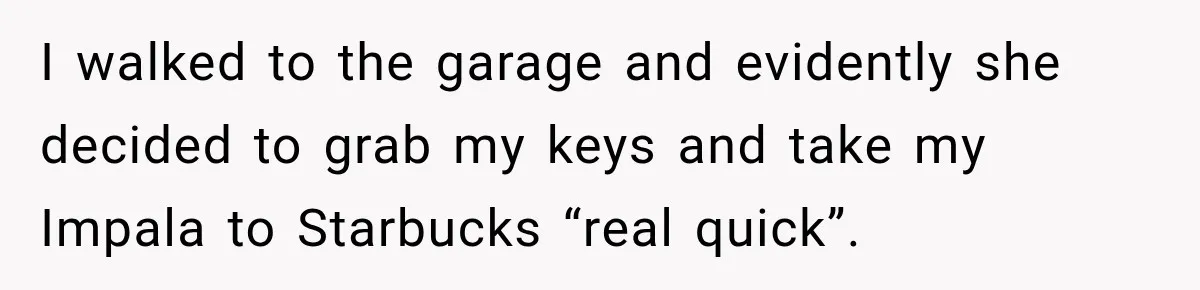 I walked to the garage and evidently she decided to grab my keys and take my Impala to Starbucks “real quick”.
