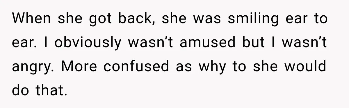 When she got back, she was smiling ear to ear. I obviously wasn’t amused but I wasn’t angry. More confused as why to she would do that.