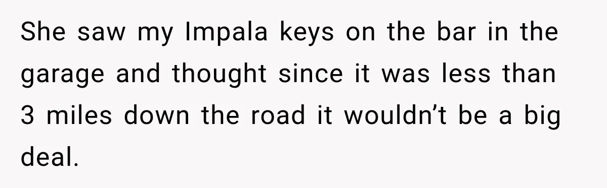 She saw my Impala keys on the bar in the garage and thought since it was less than 3 miles down the road it wouldn’t be a big deal.
