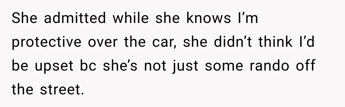 She admitted while she knows I’m protective over the car, she didn’t think I’d be upset bc she’s not just some rando off the street.