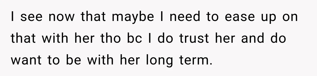 I see now that maybe I need to ease up on that with her tho bc I do trust her and do want to be with her long term.