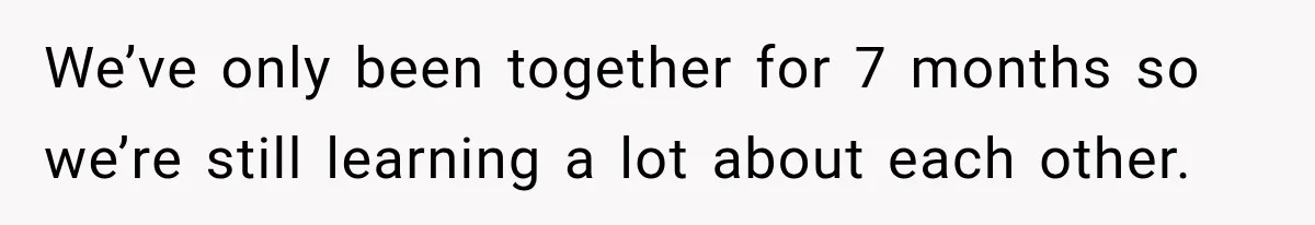We’ve only been together for 7 months so we’re still learning a lot about each other.