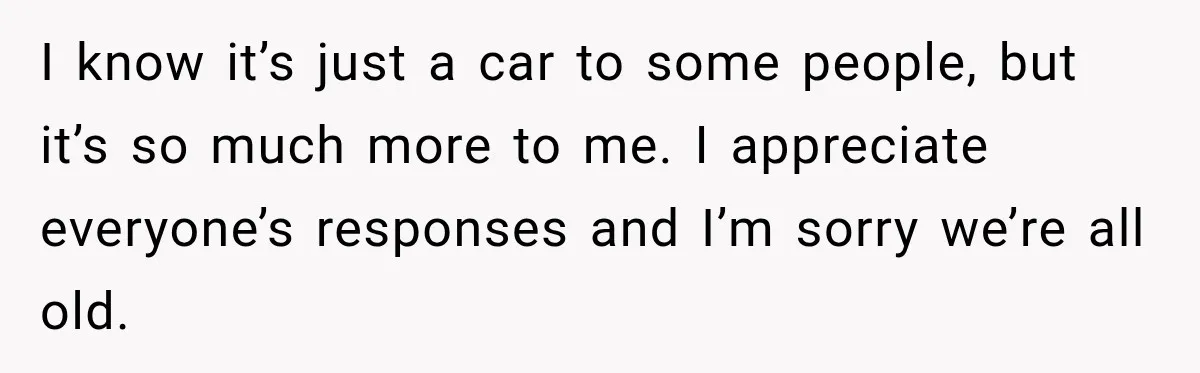 I know it’s just a car to some people, but it’s so much more to me. I appreciate everyone’s responses and I’m sorry we’re all old.