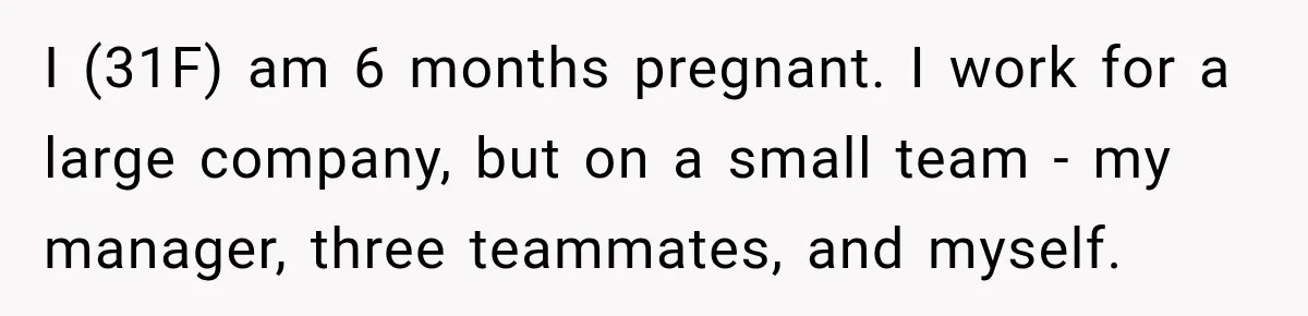 I (31F) am 6 months pregnant. I work for a large company, but on a small team - my manager, three teammates, and myself.