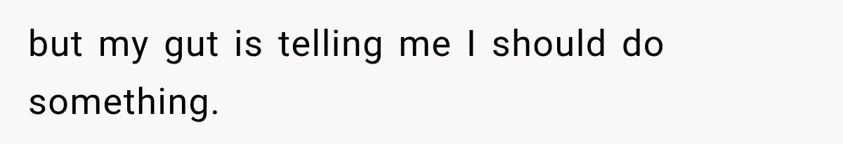 but my gut is telling me I should do something.