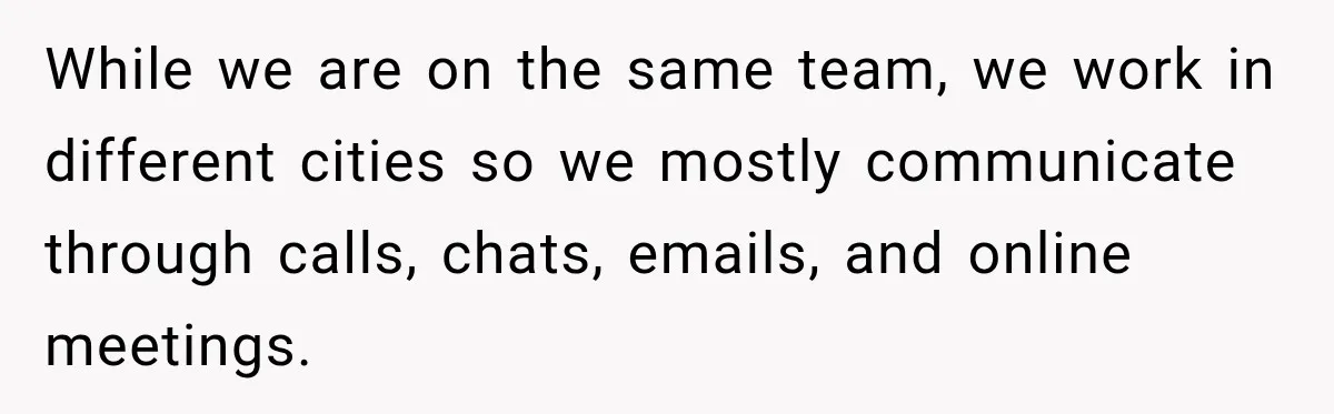 While we are on the same team, we work in different cities so we mostly communicate through calls, chats, emails, and online meetings.