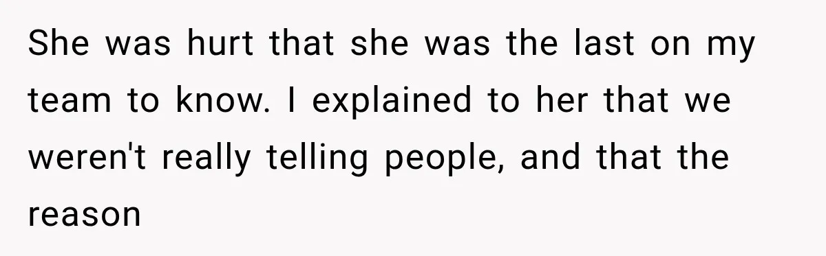 She was hurt that she was the last on my team to know. I explained to her that we weren't really telling people, and that the reason