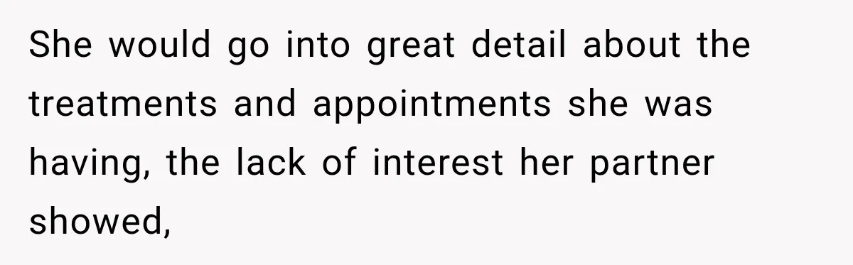 She would go into great detail about the treatments and appointments she was having, the lack of interest her partner showed,
