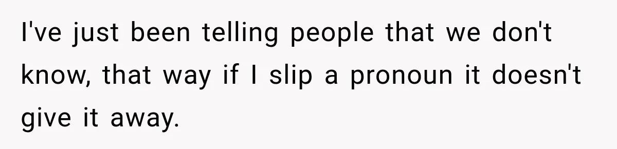 I've just been telling people that we don't know, that way if I slip a pronoun it doesn't give it away.