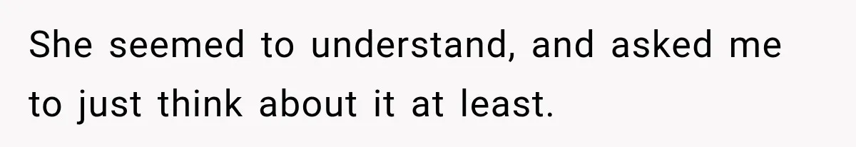 She seemed to understand, and asked me to just think about it at least.