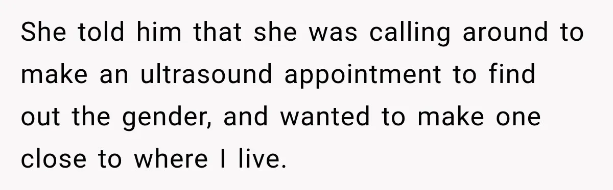 She told him that she was calling around to make an ultrasound appointment to find out the gender, and wanted to make one close to where I live.