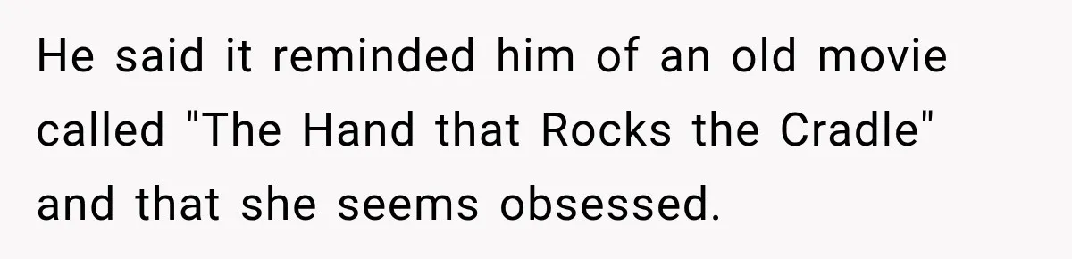 He said it reminded him of an old movie called "The Hand that Rocks the Cradle" and that she seems obsessed.