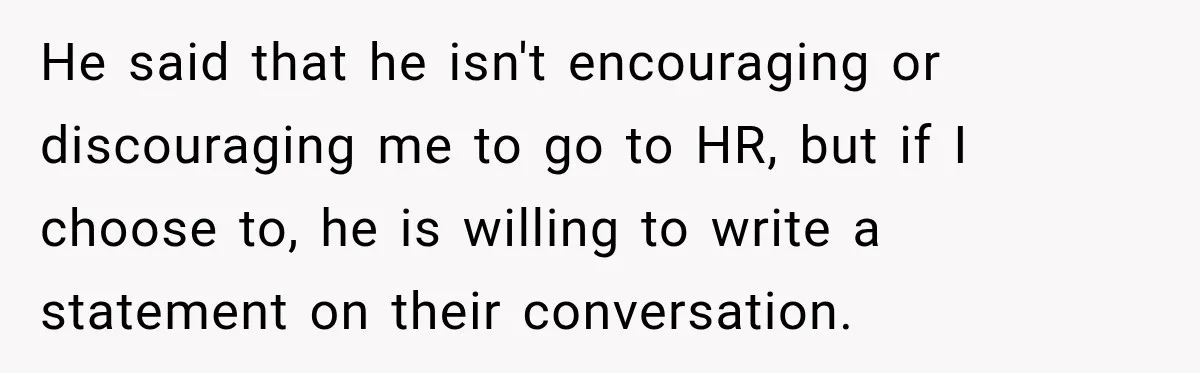 He said that he isn't encouraging or discouraging me to go to HR, but if I choose to, he is willing to write a statement on their conversation.