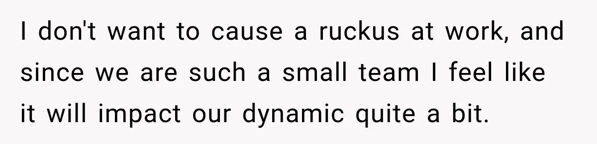 I don't want to cause a ruckus at work, and since we are such a small team I feel like it will impact our dynamic quite a bit.