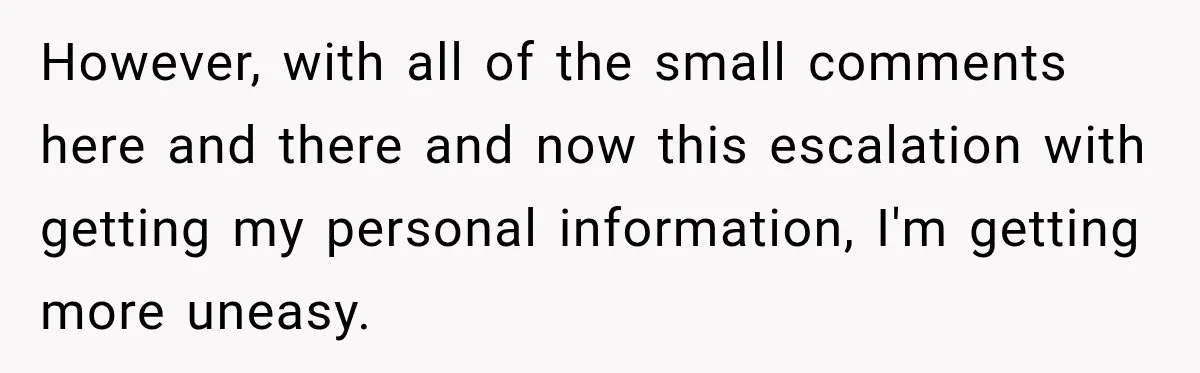 However, with all of the small comments here and there and now this escalation with getting my personal information, I'm getting more uneasy.