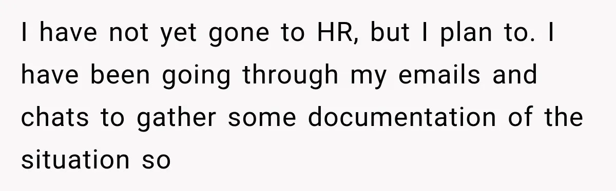 I have not yet gone to HR, but I plan to. I have been going through my emails and chats to gather some documentation of the situation so