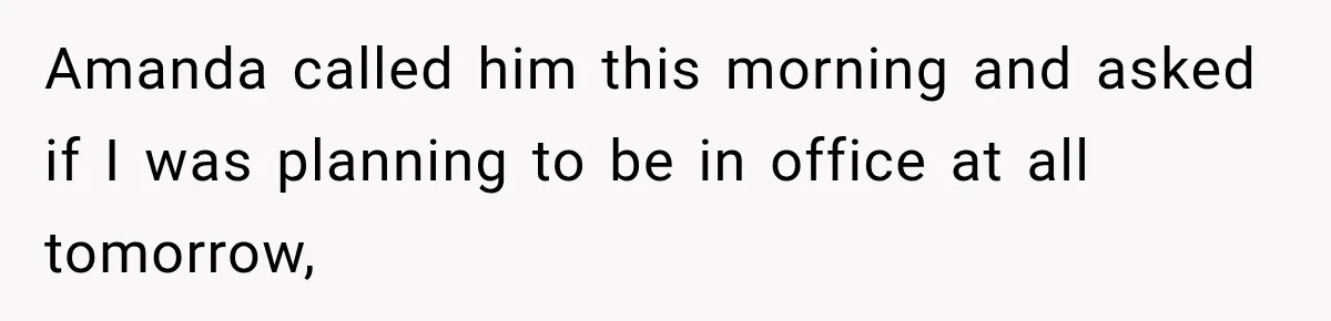 Amanda called him this morning and asked if I was planning to be in office at all tomorrow,