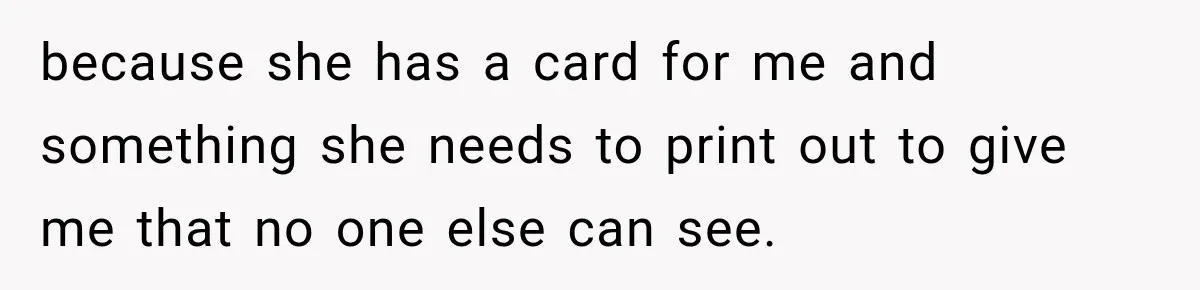 because she has a card for me and something she needs to print out to give me that no one else can see.