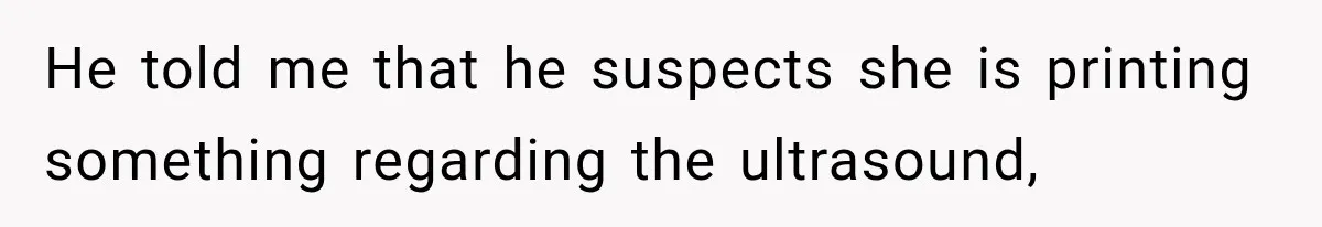 He told me that he suspects she is printing something regarding the ultrasound,