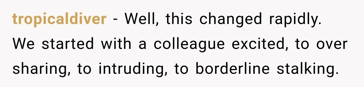 tropicaldiver − Well, this changed rapidly. We started with a colleague excited, to over sharing, to intruding, to borderline stalking.