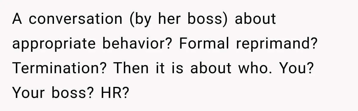 A conversation (by her boss) about appropriate behavior? Formal reprimand? Termination? Then it is about who. You? Your boss? HR?