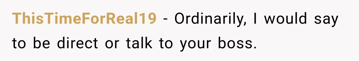 ThisTimeForReal19 − Ordinarily, I would say to be direct or talk to your boss.