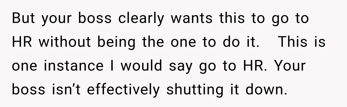 But your boss clearly wants this to go to HR without being the one to do it. This is one instance I would say go to HR. Your boss isn’t...