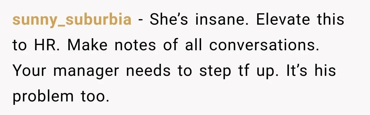sunny_suburbia − She’s insane. Elevate this to HR. Make notes of all conversations. Your manager needs to step tf up. It’s his problem too.
