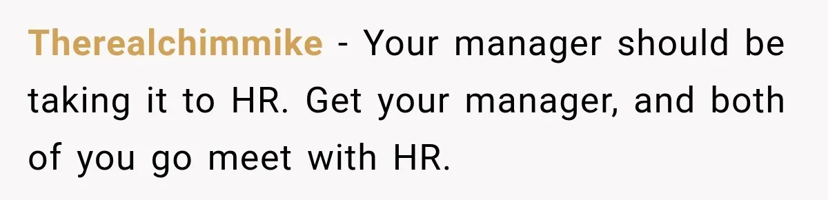 Therealchimmike − Your manager should be taking it to HR. Get your manager, and both of you go meet with HR.