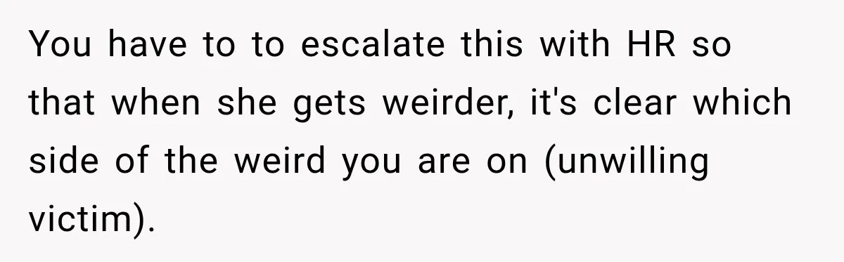 You have to to escalate this with HR so that when she gets weirder, it's clear which side of the weird you are on (unwilling victim).