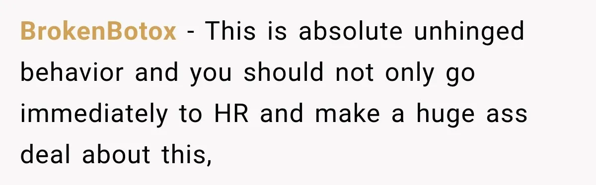 BrokenBotox − This is absolute unhinged behavior and you should not only go immediately to HR and make a huge ass deal about this,