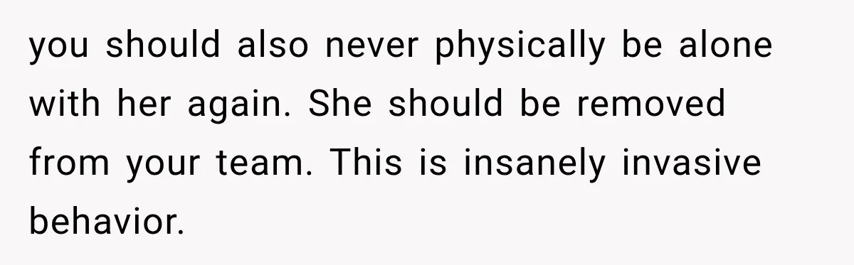 you should also never physically be alone with her again. She should be removed from your team. This is insanely invasive behavior.