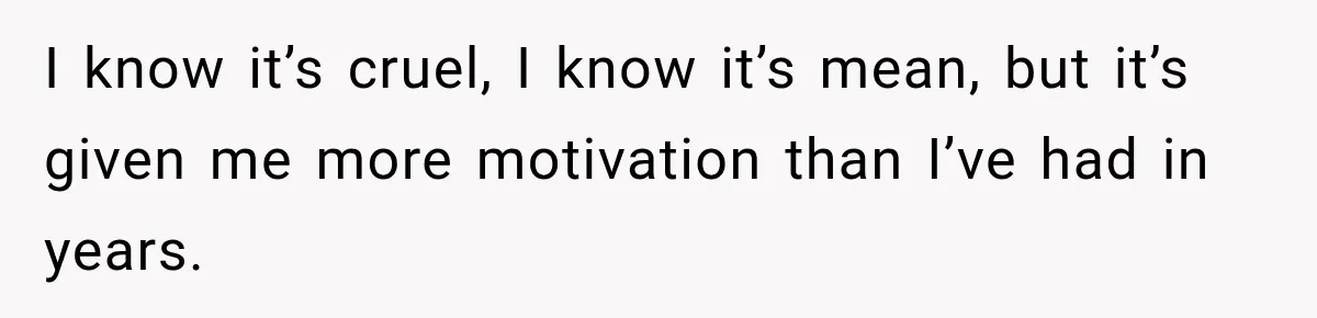 I know it’s cruel, I know it’s mean, but it’s given me more motivation than I’ve had in years.