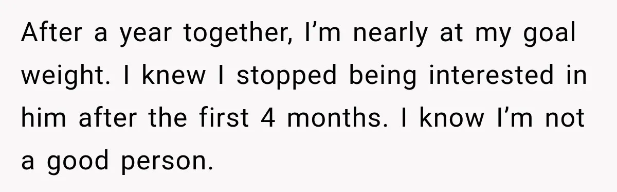 After a year together, I’m nearly at my goal weight. I knew I stopped being interested in him after the first 4 months. I know I’m not a good person.