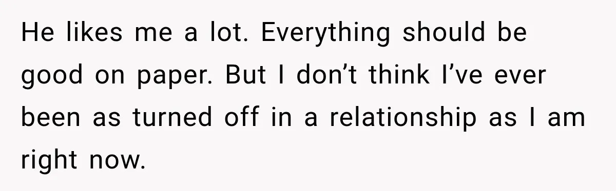 He likes me a lot. Everything should be good on paper. But I don’t think I’ve ever been as turned off in a relationship as I am right now.