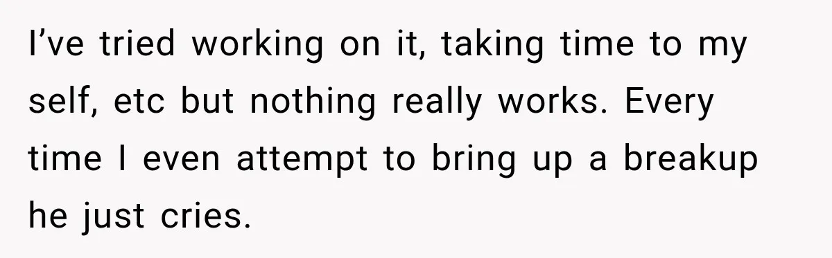 I’ve tried working on it, taking time to my self, etc but nothing really works. Every time I even attempt to bring up a breakup he just cries.