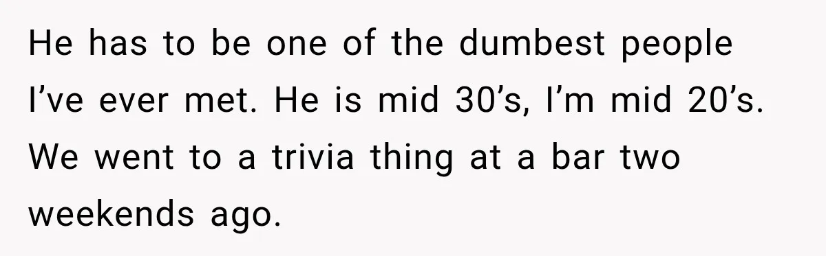 He has to be one of the dumbest people I’ve ever met. He is mid 30’s, I’m mid 20’s. We went to a trivia thing at a bar two weekends...